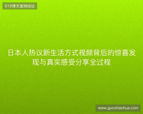 日本人热议新生活方式视频背后的惊喜发现与真实感受分享全过程